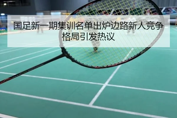 国足新一期集训名单出炉边路新人竞争格局引发热议