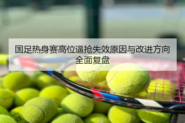 国足热身赛高位逼抢失效原因与改进方向全面复盘
