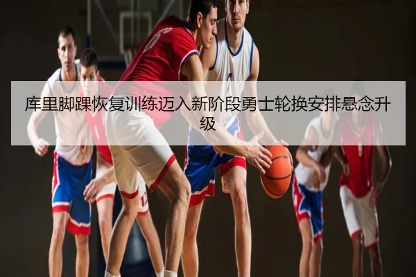 库里脚踝恢复训练迈入新阶段勇士轮换安排悬念升级