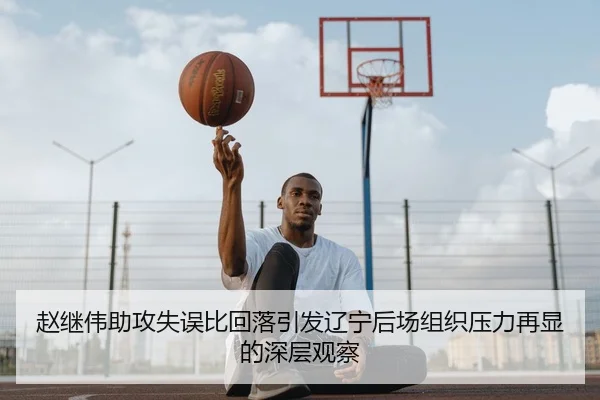 赵继伟助攻失误比回落引发辽宁后场组织压力再显的深层观察