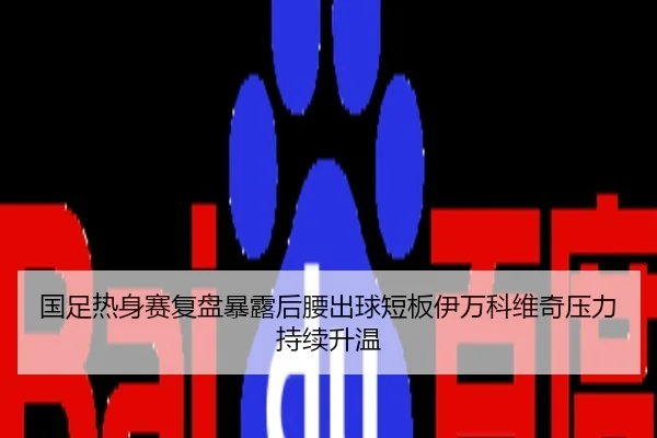 国足热身赛复盘暴露后腰出球短板伊万科维奇压力持续升温